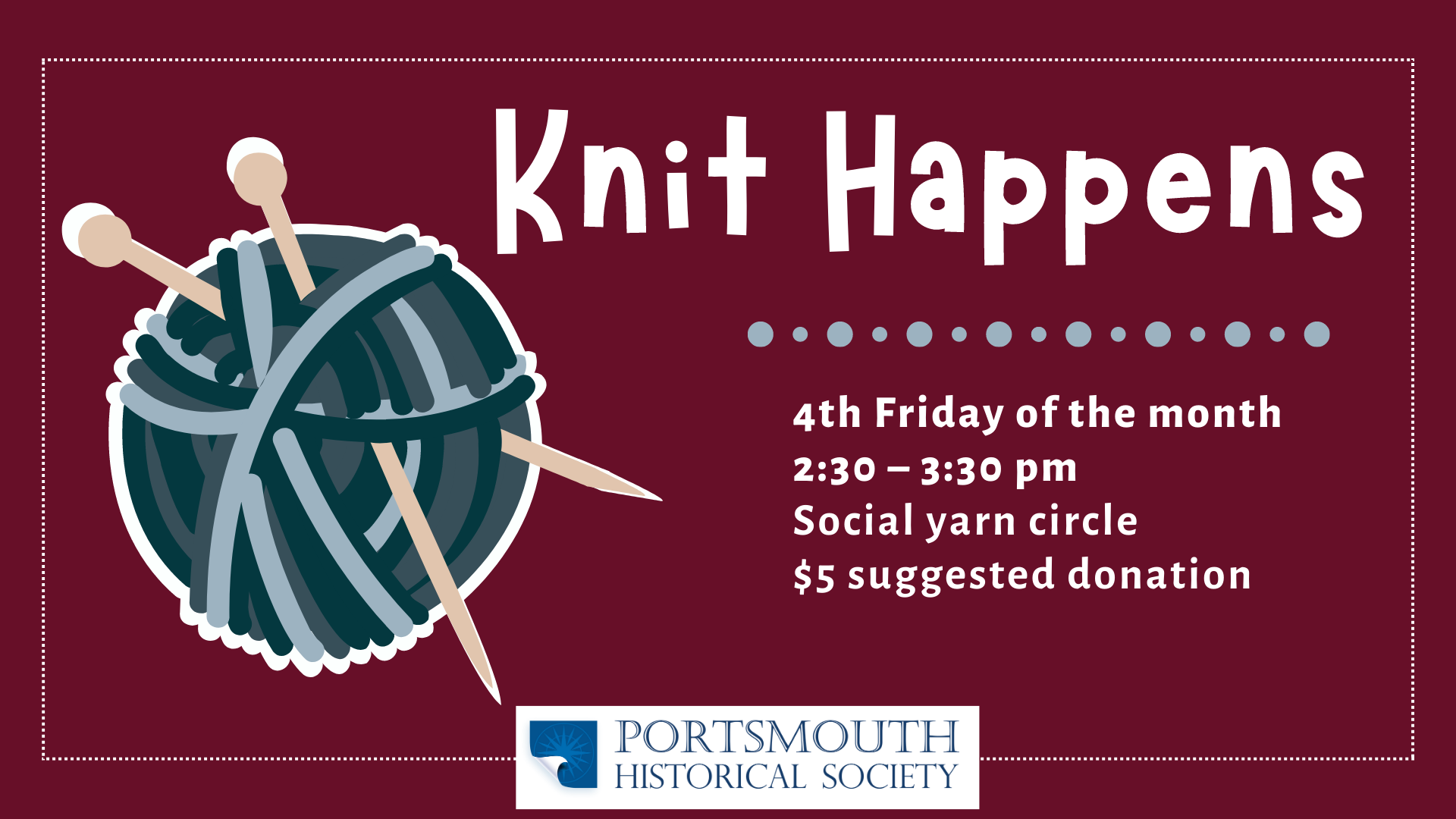 Knit Happens Program Image. Burgundy background with a ball of different color blue yarn and knitting needles poke through it on the left-hand side. Right-hand side has white text that reads: 4th Friday of the month 2:30 – 3:30 pm Social yarn circle $5 suggested donation
