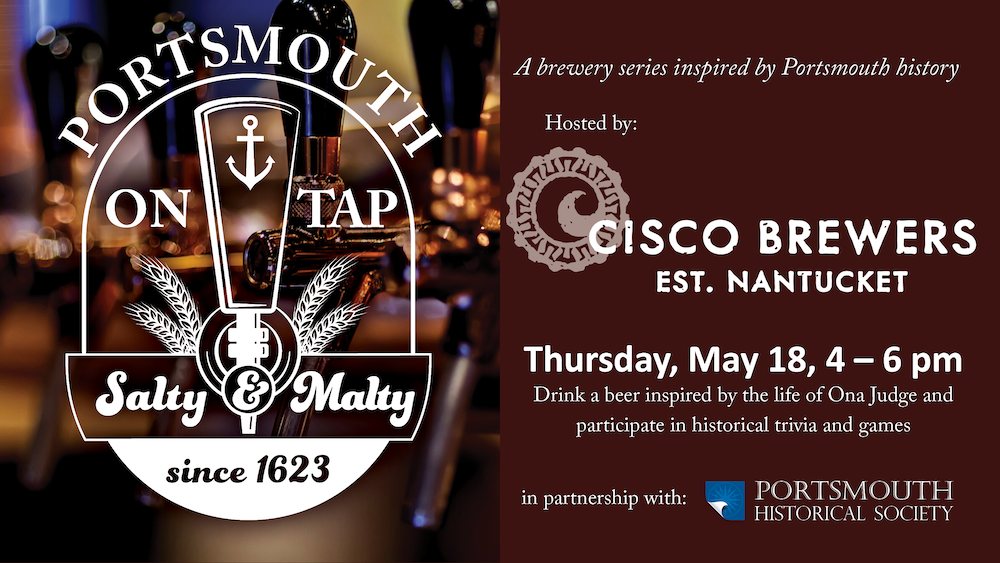 Portsmouth on Tap. Burgundy background with a faded image of beer taps. A brewery series inspired by Portsmouth history. Hosted by Cisco Brewery. Thursday, May 18, 4 – 6 pm Drink a beer inspired by the life of Ona Judge and participate in historical trivia and games. In partnership with Portsmouth Historical Society