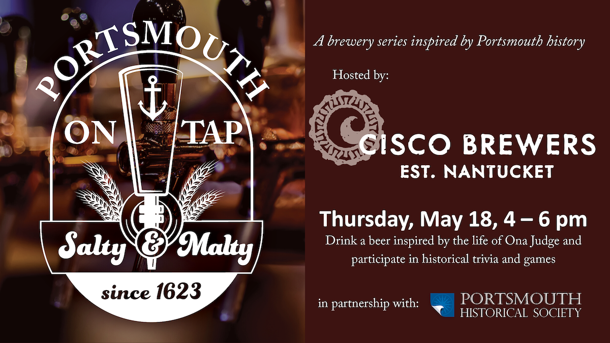 Portsmouth on Tap. Burgundy background with a faded image of beer taps. A brewery series inspired by Portsmouth history. Hosted by Cisco Brewery. Thursday, May 18, 4 – 6 pm Drink a beer inspired by the life of Ona Judge and participate in historical trivia and games. In partnership with Portsmouth Historical Society