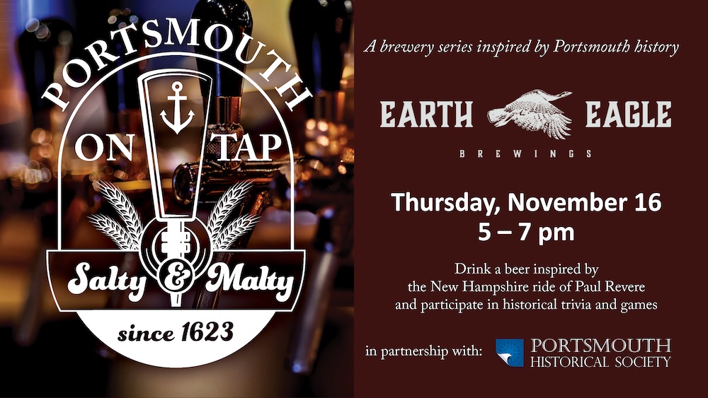 Portsmouth on Tap. Burgundy background with a faded image of beer taps. A brewery series inspired by Portsmouth history. Hosted by Earth Eagle Brewings. Thursday, November 16, 5 – 7 pm. Drink a beer inspired by the ride of Paul Revere and participate in historical trivia and games. In partnership with Portsmouth Historical Society