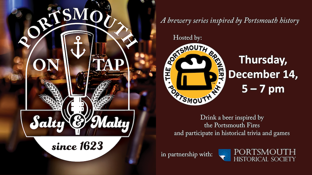 Portsmouth on Tap. Burgundy background with a faded image of beer taps. A brewery series inspired by Portsmouth history. Hosted by Portsmouth Brewery. Thursday, December 14, 5 – 7 pm. Drink a beer inspired by the Portsmouth Fires and participate in historical trivia and games. In partnership with Portsmouth Historical Society