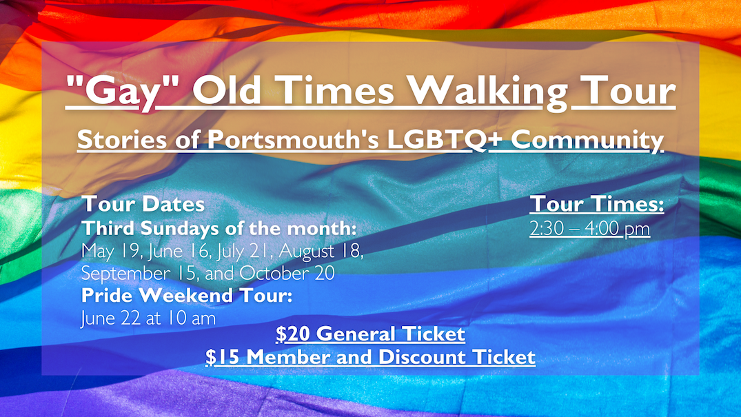 "Gay" Old Times Walking Tour Stories of Portsmouth's LGBTQ+ Community. Tours take place on the third Sunday of the month (May 19, June 16, July 21, August 18, September 15, and October 20) at 2:30 pm.