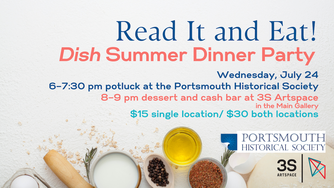 Read It and Eat! + “DISH” Summer Dinner Party Wednesday, July 24 6–7:30 pm potluck at Portsmouth Historical 8–9 pm dessert and cash bar at 3S Artspace $15 single location/ $30 both location