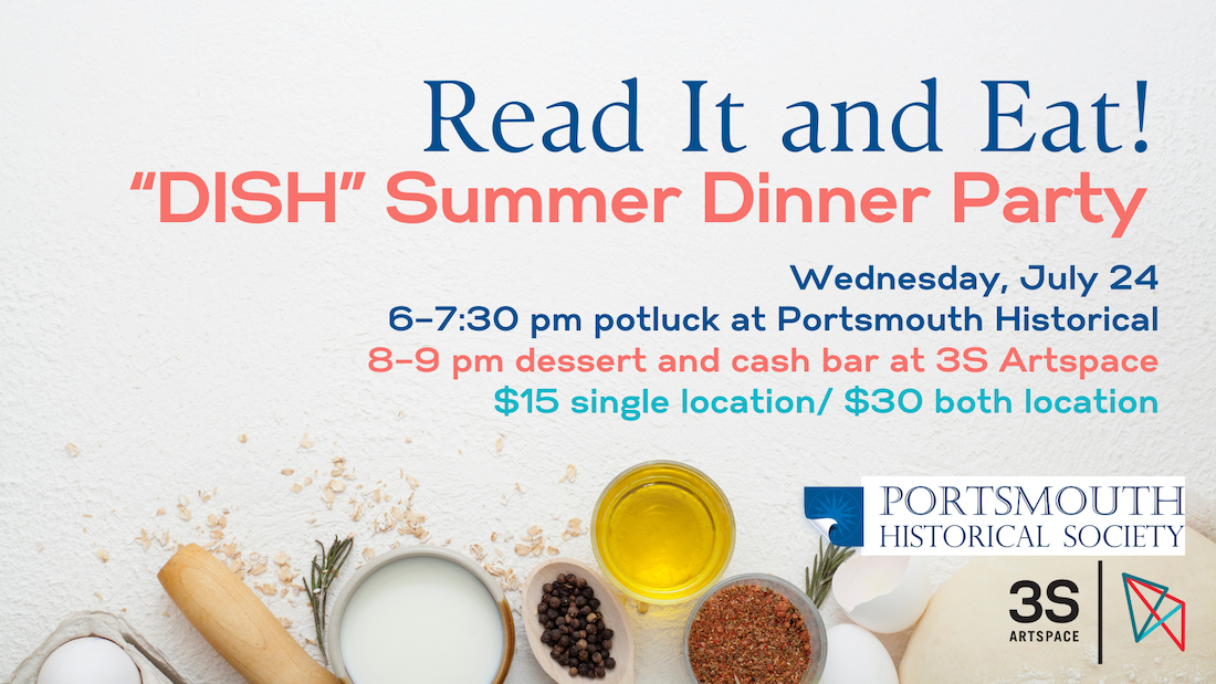 Read It and Eat! + “DISH” Summer Dinner Party Wednesday, July 24 6–7:30 pm potluck at Portsmouth Historical 8–9 pm dessert and cash bar at 3S Artspace $15 single location/ $30 both location