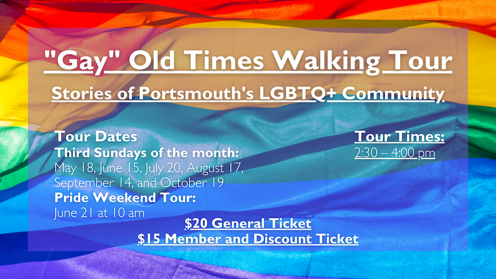 "Gay" Old Times Walking Tour Stories of Portsmouth's LGBTQ+ Community. Tours take place on the third Sunday of the month (May 18, June 15, July 20, August 17, September 14, and October 19) at 2:30 pm.
