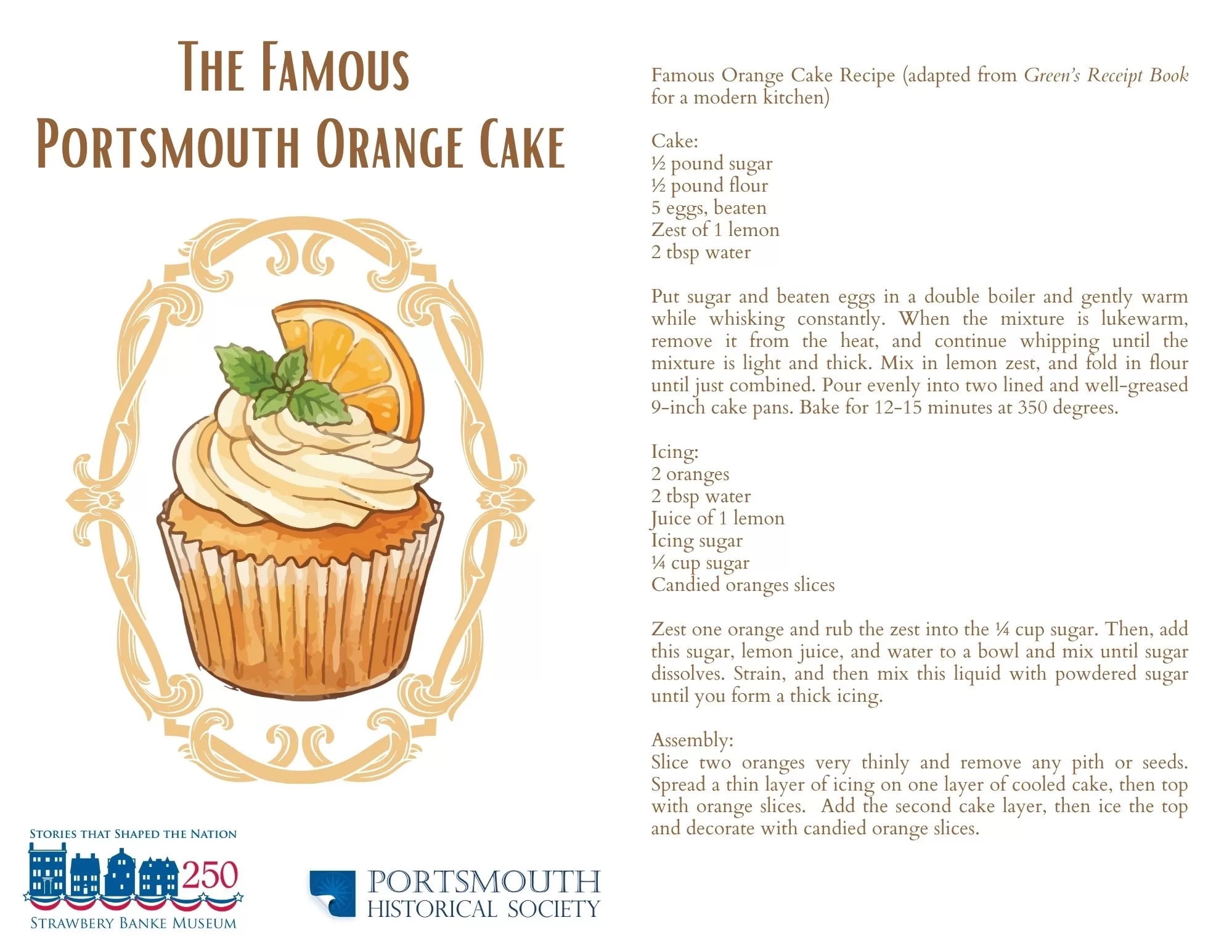Famous Orange Cake Recipe (adapted from Green’s Receipt Book for a modern kitchen)<br />
Cake:<br />
½ pound sugar<br />
½ pound flour<br />
5 eggs, beaten<br />
Zest of 1 lemon<br />
2 tbsp water<br />
Put sugar and beaten eggs in a double boiler and gently warm while whisking constantly. When the mixture is lukewarm, remove it from the heat, and continue whipping until the mixture is light and thick. Mix in lemon zest, and fold in flour until just combined. Pour evenly into two lined and well-greased 9-inch cake pans. Bake for 12-15 minutes at 350 degrees.<br />
Icing:<br />
2 oranges<br />
2 tbsp water<br />
Juice of 1 lemon<br />
Icing sugar<br />
¼ cup sugar<br />
Candied oranges slices<br />
Zest one orange and rub the zest into the ¼ cup sugar. Then, add this sugar, lemon juice, and water to a bowl and mix until sugar dissolves. Strain, and then mix this liquid with powdered sugar until you form a thick icing.<br />
Assembly:<br />
Slice two oranges very thinly and remove any pith or seeds. Spread a thin layer of icing on one layer of cooled cake, then top with orange slices. Add second cake layer, then ice the top and decorate with candied orange slices.
