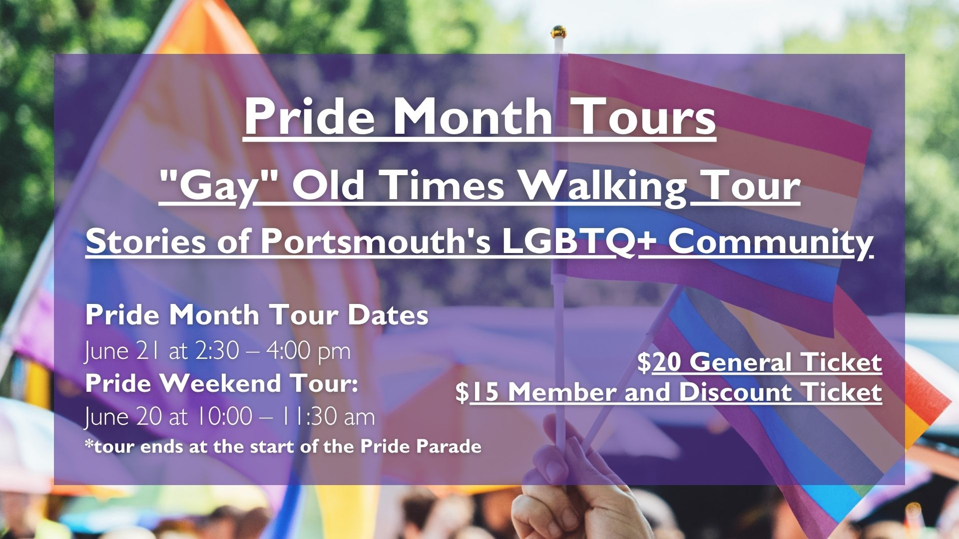 Pride Month Tours "Gay" Old Times Walking Tour Stories of Portsmouth's LGBTQ+ Community Pride Month Tour Dates June 21 at 2:30 – 4:00 pm Pride Weekend Tour: June 20 at 10:00 – 11:30 am *tour ends at the start of the Pride Parade